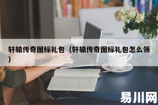 轩辕传奇图标礼包(轩辕传奇图标礼包怎么领) 